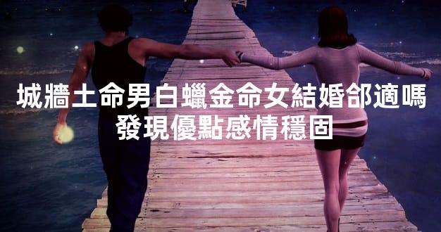 城牆土命男白蠟金命女結婚郃適嗎 發現優點感情穩固